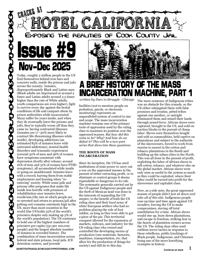 S [\  °"HOTBL CALIFORNIA  ENPOSK‘G THE REAUTIES OF Coorn County Jai  Nov-Dec  Today, roughly 2 million people in the US find themselves behind iron bars and concrete walls, inside the prisons and jails across the country. Inmates, disproportionately Black and Latino men (Black adults are imprisoned at around 5 times and Latino adults around 2.5 times higher than the rate of White adults, youth comparisons are even higher), fight to survive every day against the brutal conditions of life and rampant abuse by prison authorities while incarcerated. Many suffer for years inside, and when they do eventually leave the prisons and jails, they’re typically worse off than they came in: having contracted illnesses (inmates are 17-30% more likely to contract life-threatening illnesses while inside), developing addictions (an estimated 85% of inmates leave with untreated addictions), mental health disorders and traumatic experiences (around 30% of men and 56% of women have symptoms consistent with depression shortl after release; around 16% of men and 31% of women have PTSD symptoms), all accumulated while inside or going on unaddressed. Inmates leave with a record, barring them from stable employment and housing when "re- entering” society. While some jails and prisons offer programs that make life inside less horrific with promises of rehabilitation once inmates leave, recidivism (the rate at which people are re-arrested and return to prisons/jail after getting out) remains extremely high in the US, more than most countries in the world (the US holds 25% of the world’s prisoners despite only making up 5% of the world’s population). The US continues to hold one of the highest numbers of prisoners per capita (531 per 100,000 people) and the largest absolute number of inmates in recorded history. The combination of mass incarceration across federal and state prisons, local jails, ICE detention centers, and juvenile  DARETOSTRUGGLECHCAGO@PROTONMAL COM  3 A BREF HISTORY tl-’ THE MASS INCARCERATION MACHINE, PART 1  written by Dare to Struggle - Chicago  faciities (ot to mention people on probation, parole, or electronic monitoring) represents an unparalleled system of control in size and scope. The mass incarceration machine remains one of the primary tools of oppression used by the ruling class to maintain s position over the oppressed masses. But how did this come to be? Why? And how do we defeat it? This will be a two-part series that dives into these questions,  THE ROOTS OF MASS INCARCERATION  Since its inception, the US has used institutions of state power to carry out awar on the oppressed masses in the pursuit of either extracting profit, or to eliminate or control groups it deems expendable or dangerous tots rule. ‘The systematic genocide carried out by the US against Indigenous people and the theft of Mexican land was done in the interests of expanding the US empire, to the benefit of both the US ruling class and their loyal army of white European settlers who had no problem playing the role of foot soldier, as long as they were able to get apicce of the pie. This territorial conquest allowed for the expansion of markets, railways, and industry for the US ruling class who owned and controlled the developing means of production (raw materials, factories, ‘machines, transportation, etc. that allow for the production of things for society) and stil do to this day.  The mere existence of Indigenous tribes was an obstacle for this crusade, so the US either subjugated them with false promises and treaties, pitted tribes against one another, or outright eliminated them and seized their lands through armed force. African slaves were captured, brought to the US, and sold on auction blocks in the pursuit of cheap Tabor. Slaves were themselves bought and sold as commadities, held captive on plantations and subject to the authority of the slaveowners, forced to work from sunrise to sunset in the cotton and tobacco plantations in the South and building up the urban cities in the North “This was all done in the pursuit of profit, exploiting the labor of African slaves to sell cotton, tobacco, and whatever else on the global market. African slaves were only seen as useful to the system as much asthey could be exploited, where their Tabor could be turned into profit for the slaveowner and capitalist class.  Now, as a side note, the great oppressed masses of people didn’ just sit down and take all of this shit. Indigenous peaple rosc uptime and time again against US invaders, forcing the US to make compromises, staving offtotal annihilation for a time. African slaves would rise up, burn down plantations, and escape to freedom, striking fear in the hearts of plantation owners across the US. The ruling class often used ruthless terror tactics in response to these rebellions, public lynchings of Black people, Indigenous, and Chicanos being one of the more horrifying examples in history.  1  Continue on back 
